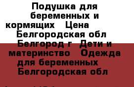 Подушка для беременных и кормящих › Цена ­ 1 000 - Белгородская обл., Белгород г. Дети и материнство » Одежда для беременных   . Белгородская обл.